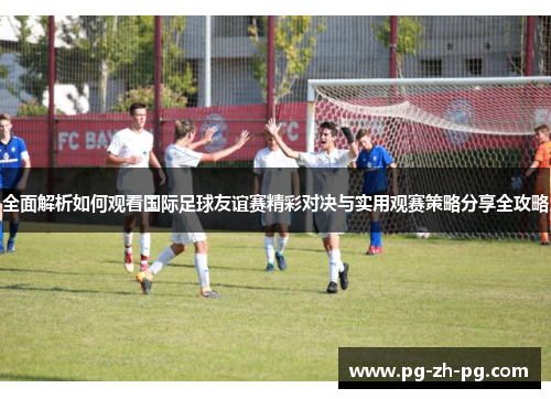 全面解析如何观看国际足球友谊赛精彩对决与实用观赛策略分享全攻略